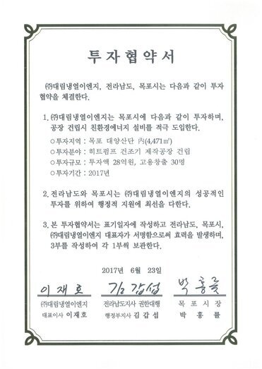 투자협약서
㈜대림냉열이엔지, 전라남도, 목포시는 다음과 같이 투자 협약을 체결한다.
1. (㈜대림냉열이엔지는 목포시에 다음과 같이 투자하며, 공장 건립시 친환경에너지 설비를 적극 도입한다.
0 투자지역 : 목포 대양산단 시(4,471 ㎡)
0 투자분야 : 히트펌프 건조기 제작공장 건립
0 투자규모 : 투자액 28억원, 고용창출 30명
0 투자기간 : 2017년
2. 전라남도와 목포시는 ㈜대림냉열이엔지의 성공적인 투자를 위하여 행정적 지원에 최선을 다한다.
3. 본 투자협약서는 표기일자에 작성하고 전라남도, 목포시, (㈜대림냉열이엔지 대표자가 서명함으로써 효력을 발생하며, 3부를 작성하여 각 1부씩 보관한다.
2017년 6월 23일
(주)대림냉열이엔지 대표이사 이재호
전라남도지사 권한대행 행정부지사 김갑섭
목포시장 박홍률
