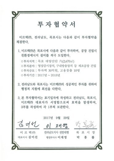 투자협약서
미르텍㈜, 전라남도, 목포시는 다음과 같이 투자협약을 체결한다.1. 미르텍㈜은 목포시에 다음과 같이 투자하며, 공장 건립시 친환경에너지 설비를 적극 도입한다.
0 투자지역 : 목포 대양산단 N(2,670㎡)
0 투자분야 : 영상감시장치, 구내방송장치 등 제조공장 건립
0 투자규모 : 투자액 30억원, 고용창출 10명
0 투자기간 : 2017년 ~ 2018년
2. 전라남도와 목포시는 미르텍(㈜의 성공적인 투자를 위하여 행정적 지원에 최선을 다한다.
3. 본 투자협약서는 표기일자에 작성하고 전라남도, 목포시, 미르텍㈜ 대표자가 서명함으로써 효력을 발생하며, 3부를 작성하여 각 1부씩 보관한다.
2017년 9월 29일
미르텍(즈) 대표이사 김미선
전라남도지사 권한대행 행정부지사 이재영
목포시장 박홍률