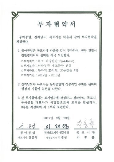 투자협약서
동아공업, 전라남도, 목포시는 다음과 같이 투자협약을 체결한다.
1. 동아공업은 목포시에 다음과 같이 투자하며, 공장 건립시 친환경에너지 설비를 적극 도입한다.
0 투자지역 : 목포 대양산단 N(4,467㎡)
0 투자분야 : 선박부품 제조공장 건립
0 투자규모 : 투자액 25억원, 고용창출 7명
0 투자기간 : 2017년 ~ 2018년
2. 전라남도와 목포시는 동아공업의 성공적인 투자를 위하여 행정적 지원에 촤선을 다한다.
3. 본 투자협약서는 표기일자에 작성하고 전라남도, 목포시, 동아공업 대표자가 서명함으로써 효력을 발생하며, 3부를 작성하여 각 1부씩 보관한다.
2017년 9월 29일
동아공업 대표이사 진곤영
전라남도지사 권한대행 행정부지사 이재영
목포시장 박홍률