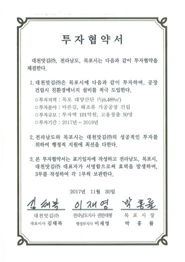 투자협약서
대천맛김(㈜, 전라남도, 목포시는 다음과 같이 투자협약을 체결한다.
1. 대천맛김(㈜은 목포시에 다음과 같이 투자하며, 공장건립시 친환경에너지 설비를 적극 도입한다.0 투자지역 : 목포 대양산단 [시(6,489m㎡)
0 투자분야 : 마른김, 해조류 가공공장 건립
0 투자규모 : 투자액 101억원, 고용창출 50명
0 투자기간 : 2017년 ~ 2019년
2. 전라남도와 목포시는 대천맛김(㈜)의 성공적인 투자를 위하여 행정적 지원에 최선을 다한다.
3. 본 투자협약서는 표기일자에 작성하고 전라남도, 목포시, 대천맛김(㈜ 대표자가 서명함으로써 효력을 발생하며, 3부를 작성하여 각 1부씩 보관한다.
2017년 11월 30일
대천맛김(주) 대표이사 김태복
전라남도지사 권한대행 행정부지사 이재영
목포시장 박홍률