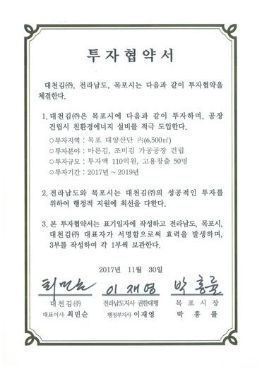 투자협약서
대천김(㈜, 전라남도, 목포시는 다음과 같이 투자협약을 체결한다.
1. 대천김㈜은 목포시에 다음과 같이 투자하며, 공장 건립시 친환경에너지 설비를 적극 도입한다.0 투자지역 : 목포 대양산단 시(6,500m) 
0 투자분야 : 마른김, 조미김 가공공장 건립
0 투자규모 : 투자액 110억원, 고용창출 50명
0 투자기간 : 2017년 ~ 2019년
2. 전라남도와 목포시는 대천김㈜의 성공적인 투자를 위하여 행정적 지원에 최선을 다한다.
3. 본 투자협약서는 표기일자에 작성하고 전라남도, 목포시, 대천김㈜ 대표자가 서명함으로써 효력을 발생하며, 3부를 작성하여 각 1부씩 보관한다.
2017년 11월 30일
대천김(주) 대표이사 최민순
전라남도지사 권한대행 행정부지사 이재영
목포시장 박홍률