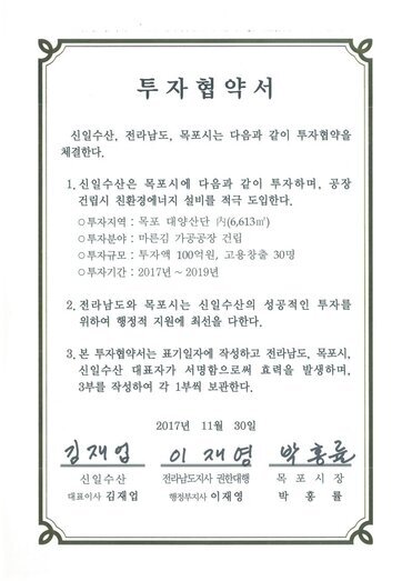 투자협약서
신일수산, 전라남도, 목포시는 다음과 같이 투자협약을 체결한다.
1. 신일수산은 목포시에 다음과 같이 투자하며, 공장건립시 친환경에너지 설비를 적극 도입한다.
0 투자지역 : 목포 대양산단 시(6,613m)
0 투자분야 : 마른김 가공공장 건립
0 투자규모 : 투자액 100억원, 고용창출 30명
0 투자기간 : 2017년 ~ 2019년
2. 전라남도와 목포시는 신일수산의 성공적인 투자를 위하여 행정적 지원에 최선을 다한다.
3. 본 투자협약서는 표기일자에 작성하고 전라남도, 목포시, 신일수산 대표자가 서명함으로써 효력을 발생하며, 3부를 작성하여 각 1부씩 보관한다.
신일수산 대표이사 김재업
전라남도지사 권한대행 행정부지사 이재영
목포시장 박홍률