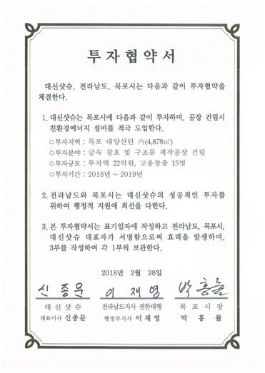 투자협약서
대신샷슈, 전라남도, 목포시는 다음과 같이 투자협약을 체결한다.
1. 대신샷슈는 목포시에 다음과 같이 투자하며, 공장 건립시 친환경에너지 설비를 적극 도입한다.
0 투자지역 : 목포 대양산단 시(4,878㎡)
0 투자분야 : 금속 창호 및 구조물 제작공장 건립
0 투자규모 : 투자액 22억원, 고용창출 15명
0 투자기간 : 2018년 ~ 2019년
2. 전라남도와 목포시는 대신샷슈의 성공적인 틈자를 위하여 행정적 지원에 최선을 다한다.
3. 본 투자협약서는 표기일자에 작성하고 전라남도, 목포시, 대신샷슈 대표자가 서명함으로써 효력을 발생하며, 3부를 작성하여 각 1부씩 보관한다.
2018년 2월 28일
대신샷슈 대표이사 신종문
전라남도지사 권한대행 행정부지사 이재영
목포시장 권한대행 부시장 정순주