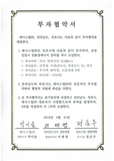 투자협약서
케이스틸(㈜), 전라남도, 목포시는 다음과 같이 투자협약을 체결한다.
1. 케이스틸(㈜은 목포시에 다음과 같이 투자하며, 공장건립시 친환경에너지 설비를 적극 도입한다.
o 투자지역 : 목포 대양산단 (5,248㎡)
o 투자분야 : 건축용 자재(결속선, 플랫타이 등) 생산
o 투자규모 : 투자액 30억원, 고용창출 8명
o 투자기간 : 2018년 ~ 2019년
2. 전라남도와 목포시는 케이스틸㈜의 성공적인 투자를 위하여 행정적 지원에 최선을 다한다.
3. 본 투자협약서는 표기일자에 작성하고 전라남도, 목포시, 케이스틸(㈜ 대표자가 서명함으로써 효력을 발생하며, 3부를 작성하여 각 1부씩 보관한다.
2018년 5월 31일
케이스틸(주) 대표이사 박이슬
전라남도지사 권한대행 행정부지사 이재영
목포시장 권한대행 부시장 정순주