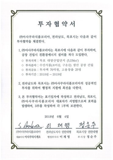 투자협약서
㈜아사쿠라식품코리아, 전라남도, 목포시는 다음과 같이투자협약을 체결한다.
1.㈜아사쿠라식품코리아는 목포시에 다음과 같이 투자하며,공장 건립시 친환경에너지 설비를 적극 도입한다.
o 투자지역 : 목포 대양산업단지 (5,154m)
0 투자분야 : 수산식품(조미김, 구운김) 생산 공장 건립
o 투자규모 : 투자액 70억원, 고용창출 25명
o 투자기간 : 2018년 ~ 2019년
2. 전라남도와 목포시는 (㈜아사쿠라식품코리아의 성공적인 투자를 위하여 행정적 지원에 최선을 다한다.
3. 본 투자협약서는 표기일자에 작성하고 전라남도, 목포시,(㈜아사쿠라식 품코리아 대표자가 서명함으로써 효력을발생하며, 3부를 작성하여 각 1부씩 보관한다.
2018년 6월 4일
(주)아사쿠라식품코리아 대표이사 아사쿠라시게오
전라남도지사 권한대행 행정부지사 이재영
목포시장 권한대행 부시장 정순주