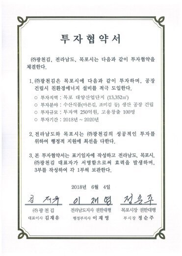 투자협약서
㈜광천김, 전라남도, 목포시는 다음과 같이 투자협약을 체결한다.
1.㈜광천김은 목포시에 다음과 같이 투자하며, 공장건립시 친환경에너지 설비를 적극 도입한다.
o 투자지역 : 목포 대양산업단지 (13,352㎡)
o 투자분야 : 수산식품(마른김, 조미김 등) 생산 공장 건립
0 투자규모 : 투자액 250억원, 고용창출 100명
○ 투자기간 : 2018년 ~ 2020년
2. 전라남도와 목포시는 ㈜광천김의 성공적인 투자를 위하여 행정적 지원에 최선을 다한다.
3. 본 투자협약서는 표기일자에 작성하고 전라남도, 목포시, (㈜광천김 대표자가 서명함으로써 효력을 발생하며, 3부를 작성하여 각 1부씩 보관한다.
2018년 6월 4일
(주)광천김 대표이사 김재유
전라남도지사 권한대행 행정부지사 이재영
목포시장 권한대행 부시장 정순주