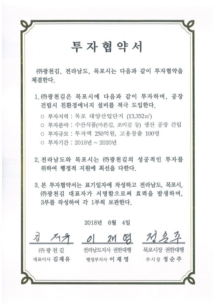 투자협약서
㈜광천김, 전라남도, 목포시는 다음과 같이 투자협약을 체결한다.
1.㈜광천김은 목포시에 다음과 같이 투자하며, 공장건립시 친환경에너지 설비를 적극 도입한다.
o 투자지역 : 목포 대양산업단지 (13,352㎡)
o 투자분야 : 수산식품(마른김, 조미김 등) 생산 공장 건립
0 투자규모 : 투자액 250억원, 고용창출 100명
○ 투자기간 : 2018년 ~ 2020년
2. 전라남도와 목포시는 ㈜광천김의 성공적인 투자를 위하여 행정적 지원에 최선을 다한다.
3. 본 투자협약서는 표기일자에 작성하고 전라남도, 목포시, (㈜광천김 대표자가 서명함으로써 효력을 발생하며, 3부를 작성하여 각 1부씩 보관한다.
2018년 6월 4일
(주)광천김 대표이사 김재유
전라남도지사 권한대행 행정부지사 이재영
목포시장 권한대행 부시장 정순주