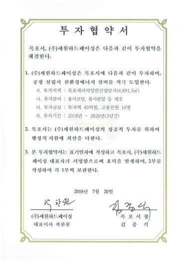 투자협약서
목포시, (주)세원하드페이싱은 다음과 같이 투자협약을체결한다.
1. (주)세원하드페이싱은 목포시에 다음과 같이 투자하며, 공장 설립시 친환경에너지 설비를 적극 도입한다.
가. 투자지역 : 목포세라믹일반산업단지(4,891.5㎡)
나. 투자분야 : 용사코팅, 용사분말 등 제조
다. 투자규모 : 투자액 40억원, 고용인원 10명
라. 투자기간 : 2018년~2020년(3년간)
2. 목포시는 (주)세원하드페이싱의 성공적 투자를 위하여 행정적 지원에 최선을 다한다.
3. 본 투자협약서는 표기일자에 작성하고 목포시, (주)세원하드 페이싱 대표자가 서명함으로써 효력을 발생하며, 2부를작성하여 각 1부씩 보관한다.
2018년 7월 20일
(주)세원하드페이싱 대표이사 곽찬원
목포시장 김종식