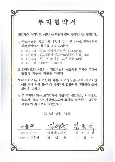 투자협약서
㈜코머스, 전라남도, 목포시는 다음과 같이 투자협약을 체결한다.
1.(㈜코머스는 목포시에 다음과 같이 투자하며, 공장건립시 친환경에너지 설비를 적극 도입한다.
o 투자지역 : 목포 세라믹산업단지 (2,837m)
o 투자분야 : 반도체분야 기초원료(알루미나 등) 제조
o 투자규모 : 투자액 25억원, 고용창출 12명
0 투자기간 : 2018년 ~ 2020년
2. 전라남도와 목포시는 ㈜코머스의 성공적인 투자를 위하여 행정적 지원에 최선을 다한다.
3.(㈜)코머스는 지역인재 채용·지역생산품 구매·지역기업 이용 등에 적극 참여하여 지역경제 활성화 및 고용창출 등에 최선을 다한다.
4. 본 투자협약서는 표기일자에 작성하고 ㈜코머스, 전라남도, 목포시 대표자가 서명함으로써 효력을 발생하며, 3부를 작성하여 각 1부씩 보관한다.
2018년 8월 31일
(주)코머스 대표이사 김윤재
전라남도지사 김영록
목포시장 김종식