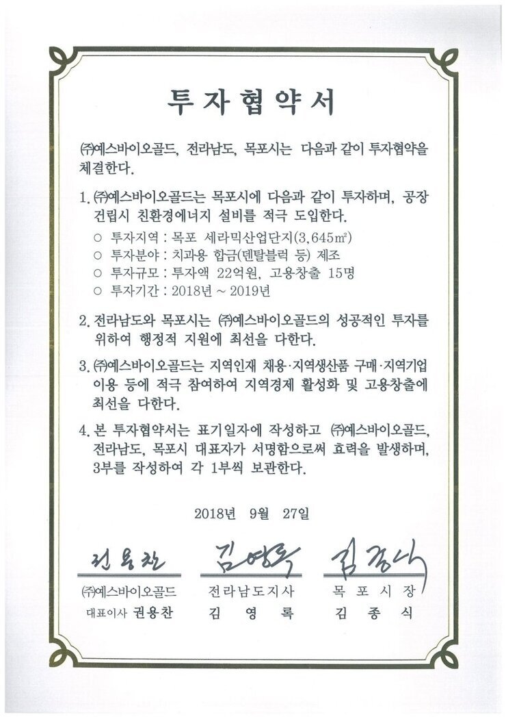 투자협약서
㈜예스바이오골드, 전라남도, 목포시는 다음과 같이 투자협약을 체결한다.
1.(㈜예스바이오골드는 목포시에 다음과 같이 투자하며, 공장건립시 친환경에너지 설비를 적극 도입한다.
o 투자지역 : 목포 세라믹산업단지(3.645㎡)
o 투자분야 : 치과용 합금(덴탈블럭 등) 제조
o 투자규모 : 투자액 22억원, 고용창출 15명
o 투자기간 : 2018년 ~ 2019년
2. 전라남도와 목포시는 ㈜예스바이오골드의 성공적인 투자를 위하여 행정적 지원에 최선을 다한다.
3.(㈜예스바이오골드는 지역인재 채용·지역생산품 구매·지역기업 이용 등에 적극 참여하여 지역경제 활성화 및 고용창출에 최선을 다한다.
4. 본 투자협약서는 표기일자에 작성하고 ㈜예스바이오골드, 전라남도, 목포시 대표자가 서명함으로써 효력을 발생하며, 3부를 작성하여 각 1부씩 보관한다.
2018년 9월 27일
(주)엠에스씨푸드영어조합법인 대표이사 곽명숙
전라남도지사 김영록
목포시장 김종식