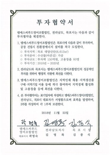 투자협약서
엠에스씨푸드영어조합법인, 전라남도, 목포시는 다음과 같이투자협약을 체결한다.
1. 엠에스씨푸드영어조합법인은 목포시에 다음과 같이 투자하며,
공장 건립시 친환경에너지 설비를 적극 도입한다.
ㅇ 투자지역 : 목포 대양산단(6.613㎡)
o 투자분야 : 수산물(마른김) 가공
o 투자규모 : 투자액 150억원, 고용창출 80명
0 투자기간 : 2018년 ~ 2020년
2. 전라남도와 목포시는 엠에스씨푸드영어조합법인의 성공적인투자를 위하여 행정적 지원에 최선을 다한다.
3. 엠에스씨푸드영어조합법인은 지역인재 채용·지역생산품구매·지역기업 이용 등에 적극 참여하여 지역경제 활성화및 고용창출 등에 최선을 다한다.
4. 본 투자협약서는 표기일자에 작성하고 엠에스씨푸드영어조합법인 전라남도, 목포시 대표자가 서명함으로써 효력을 발생하며, 3부를 작성하여 각 1부씩 보관한다.
2018년 11월 22일
(주)엠에스씨푸드영어조합법인 대표이사 곽명숙
전라남도지사 김영록
목포시장 김종식