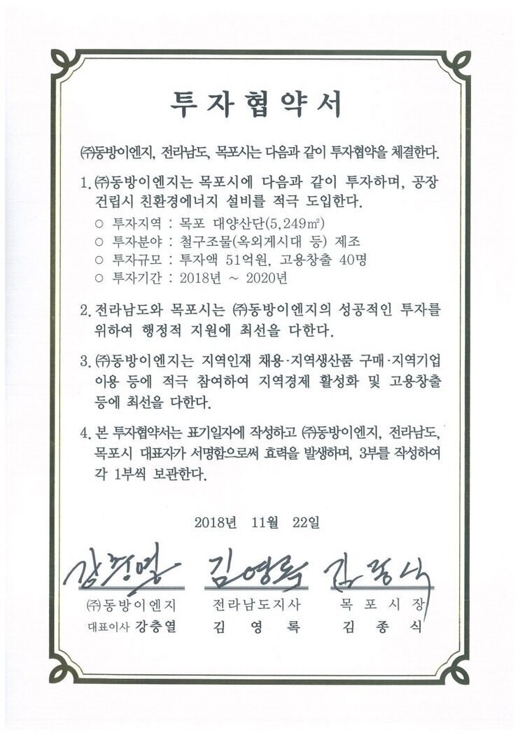 투자협약서
(주)동방이엔지, 전라남도, 목포시는 다음과 같이 투자협약을 체결한다.
1.㈜)동방이엔지는 목포시에 다음과 같이 투자하며, 공장건립시 친환경에너지 설비를 적극 도입한다.
o 투자지역 : 목포 대양산단(5.249㎡)
0 투자분야 : 철구조물(옥외게시대 등) 제조
o 투자규모 : 투자액 51억원, 고용창출 40명
o 투자기간 : 2018년~2020년
2. 전라남도와 목포시는 (㈜)동방이엔지의 성공적인 투자를위하여 행정적 지원에 최선을 다한다.
3. (㈜동방이엔지는 지역인재 채용·지역생산품 구매·지역기업이용 등에 적극 참여하여 지역경제 활성화 및 고용창출등에 최선을 다한다.
4. 본 투자협약서는 표기일자에 작성하고 (㈜동방이엔지, 전라남도,목포시 대표자가 서명함으로써 효력을 발생하며, 3부를 작성하여 각 1부씩 보관한다.
2018년 11월 22일
(주)동방이엔지 대표이사 강출열
전라남도지사 김영록
목포시장 김종식