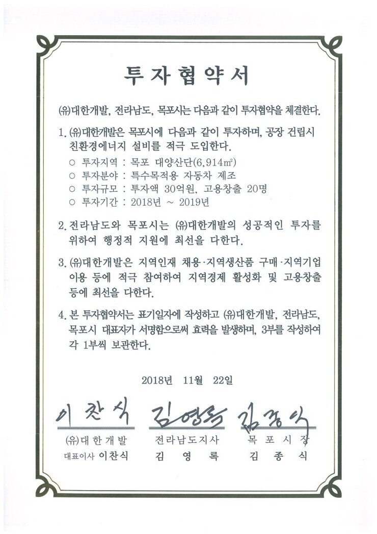 투자협약서(유)대한개발, 전라남도, 목포사는 다음과 같이 투자협약을 체결한다.1.(유대한개발은 목포시에 다음과 같이 투자하며, 공장 건립시친환경에너지 설비를 적극 도입한다.
o 투자지역 : 목포 대양산단(6,914㎡)
o 투자분야 : 특수목적용 자동차 제조
ㅇ 투자규모 : 투자액 30억원, 고용창출 20명
0 투자기간 : 2018년2019년2. 전라남도와 목포시는 (유)대한개발의 성공적인 투자를 위하여 행정적 지원에 최선을 다한다.
3. (유)대한개발은 지역인재 채용·지역생산품 구매·지역기업 이용 등에 적극 참여하여 지역경제 활성화 및 고용창출등에 최선을 다한다.
4. 본 투자협약서는 표기일자에 작성하고 (유)대한개발, 전라남도, 목포시 대표자가 서명함으로써 효력을 발생하며, 3부를 작성하여 각 1부씩 보관한다.
2018년 11월 22일
(유)대한개발 대표이사 이찬식
전라남도지사 김영록
목포시장 김종식
