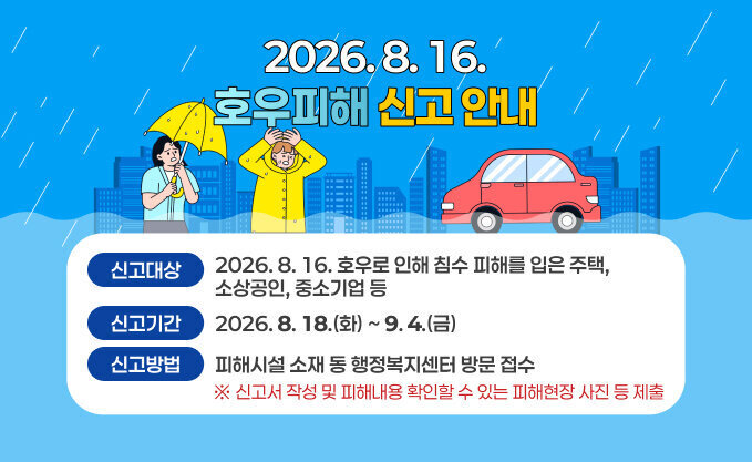 2026. 8. 16. 호우피해 신고 안내 - (신고대상) 2026. 8. 16. 호우로 인해 침수 피해를 입은 주택, 소상공인, 중소기업 등 - (신고기간) 2026. 8. 18.(화) ~ 9. 4.(금) - (신고방법) 피해시설 소재 동 행정복지센터 방문 접수   ※ 신고서 작성 및 피해내용 확인할 수 있는 피해현장 사진 등 제출