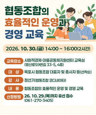 협동조합의 효율적인 운영과 경영 교육  ○ 교육개요   -  일    시 : 2026. 10. 30.(금) 14:00 ~ 16:00(2시간)   -  교육장소 : 사회적경제·마을공동체지원센터 교육실                 (영산로59번길 33-5, 4층)   -  대    상 : 목포시 협동조합 대표자 및 종사자 등(선착순)   -  강    사 : 정선기(협동조합 코디네이터   -  내    용 : 협동조합의 효율적인 운영 및 경영 교육   -  신청방법 : 26. 10. 29.(목)까지 유선 접수(061-270-3405)