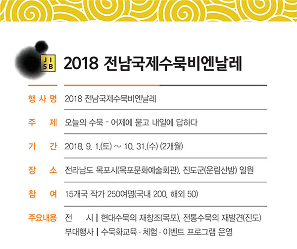 2018 전남국제수묵비엔날레 행사명:2018 전남국제수묵비엔날레, 주제:오늘의 수묵-어제에 묻고 내일에 답하다, 기간:2018.9.1(토)~10.31(수)(2개월),장소:전라남도 목포시(목포문화예술회관), 진도군(운림산방)일원, 참여:15개국 작가 250여명(국내 200, 해외 50), 주요내용:전시:현대수묵의 재창조(목포), 전통수묵의 재발견(진도), 부대행사:수묵화교육·체험·이벤트 프로그램 운영