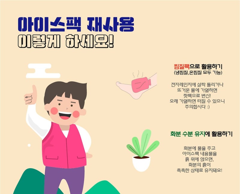 아이스팩 재사용 이렇게 하세요! 찜질팩으로 활용하기 (냉찜질, 온찜질 가능) 전자레인지에 살짝 돌리거나 뜨거운 물에 가열하면 핫팩으로 변신! 오래 가열하면 터질 수 있으니 주의합시다 :) 화분 수분 유지에 활용하기 화분에 물을 주고 아이스팩 내용물을 흙 위에 얹으면, 화분의 흙이 촉촉한 상태로 유지돼요!