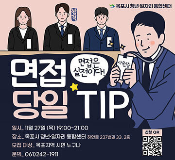 면접 당일 TIP 면접은 실전이다! -일시:11월27일(목)19:00~21:00 -장소:목포시 청년·일자리 통합센터 해안로 237번길 33, 2층 -모집대상:목포지역 시민 누구나 -문의:061)242-1911 신청QR