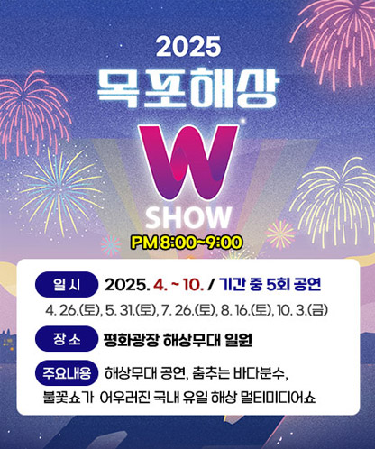 2025목포해상 W SHOW PM8:00~9:00 -일시 : 2025. 4. ~ 10. / 기간 중 5회 공연 -장소 :평화광장 해상무대 일원 -주요내용 : 해상무대 공연, 춤추는 바다분수, 불꽃쇼가 어우러진 국내 유일 해상 멀티미디어쇼