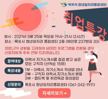 목포시 청년일자리통합센터 취업특강 일시 : 2021년 3월 25일 목요일 19시~21시 (2시간) 장소 : 목포시 청년일자리 통합센터 2층 (해안로 237번길 33) 코로나19 상황을 고려하여 비대면 프로그램을 전환될 경우 신청자에게 추후 전달 드리겠습니다. 참여대상 이력서 자기소개서를 점검 받고 싶은 모든 구직자 (선착순 15명) 특강내용 1부 - 이력서, 자기소개서 작성법 안내 2부 - 구직자 이력서,자기소개서 발표 3부 - 피드백 및 취업특강 질의응답 신청문의 목포시 청년일자리통합센터 (061-242-1911)