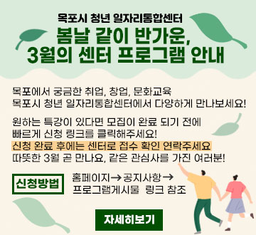 목포시 청년 일자리통합센터 봄날 같이 반가운,  3월의 센터 프로그램 안내 목포에서 궁금한 취업, 창업, 문화교육 목포시 청년 일자리통합센터에서 다양하게 만나보세요! 원하는 특강이 있다면 모집이 완료 되기 전에  빠르게 신청 링크를 클릭해주세요! 신청 완료 후에는 센터로 접수 확인 연락주세요 따뜻한 3월 곧 만나요, 같은 관심사를 가진 여러분! 신청방법 홈페이지 공지사항 프로그램게시물 링크 참조 자세히보기