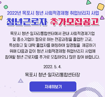 2022년 목포시 청년 사회적경제형 취업브리지 사업 청년근로자 추가모집공고 목포시 청년·일자리통합센터에서 관내 사회적경제기업 및 중소기업이 필요로 하는 전공과정을 졸업한 고교, 특성화고 및 대학 졸업자를 매칭하여 일경험을 제공하기 위해 다음과 같이 청년 사회적경제형 취업브리지 사업에 참여할 청년 근로자를 추가로 모집하오니 많은 참여 바랍니다. 2022. 5. 4. 목포시 청년·일자리통합센터장 자세히보기