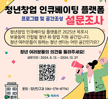 청년창업 인큐베이팅 플랫폼 프로그램 및 공간조성 설문조사 청년창업 인큐베이팅 플랫폼은 2025년 목포시 보광동에 건립될 청년 취·창업 지원 공간입니다. 청년 여러분들이 원하는 청년 센터는 어떤 공간인가요? 청년 여러분들의 의견을 들려주세요! 설문기간 : 2024. 8. 12. ~ 2024. 12. 27 문의 : 청년인구과(061-270-8774) 목포시