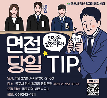 면접 당일 TIP 면접은 실전이다! -일시:11월27일(목)19:00~21:00 -장소:목포시 청년·일자리 통합센터 해안로 237번길 33, 2층 -모집대상:목포지역 시민 누구나 -문의:061)242-1911 신청QR