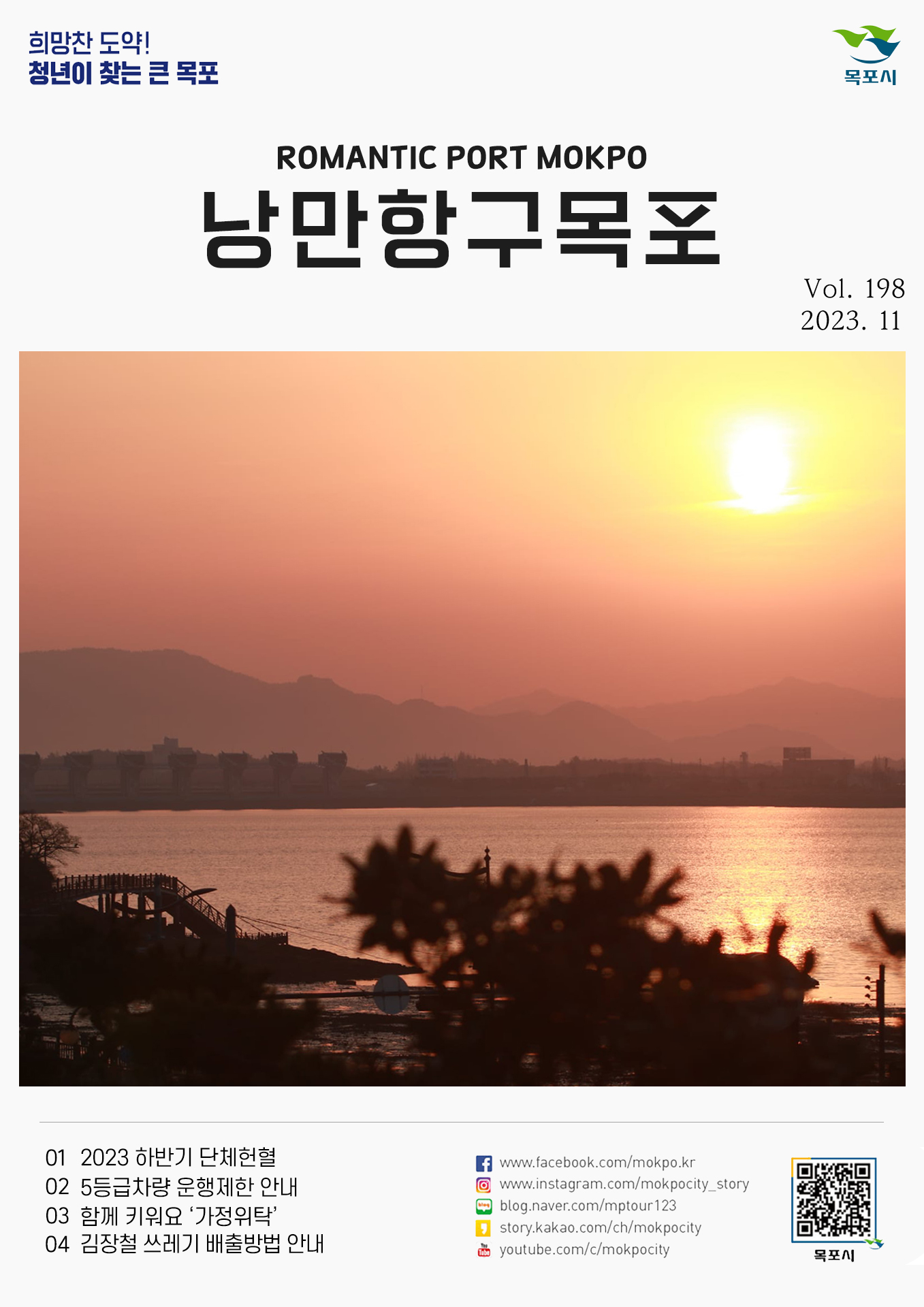희망찬 도약! 청년이 찾는 큰 목포 목포시 POMANTIC PORT MOKPO 낭만항구목포 VOl.198 2023. 11
01 2023 하반기 단체헌혈
02 5등급차량 운행제한 안내
03 함께 키워요 '가정위탁'
04 김장철 쓰레기 배출방법 안내
페이스북:www.facebook.com/mokpo.kr
인스타그램:www.instagram.com/mokpocity_story
블로그:blog.naver.com/mptour123
카카오스토리:story.kakao.com/ch/mokpocity
유투브:youtube.com/c/mokpocity
목포시 qr코드