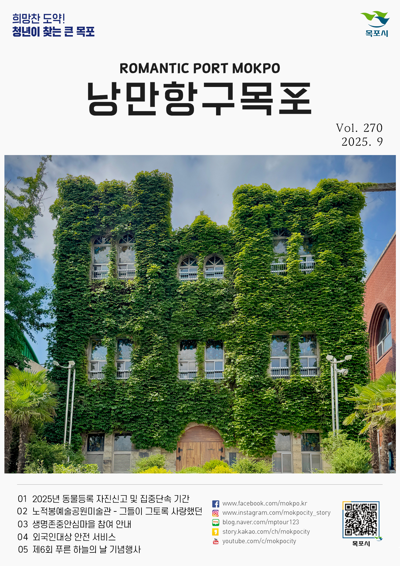 희망찬 도약! 청년이 찾는 큰 목포 ROMANTIC PORT MOKPO 낭만항구 목포 Vol. 270 2025. 9 01 2025년 동물등록 자진신고 및 집중단속 기간 02 노적봉예술공원미술관 - 그들이 그토록 사랑했던 03 생명존중안심마을 참여 안내 04 외국인대상 안전 서비스 05 제6회 푸른 하늘의 날 기념행사 www.facebook.com/mokpo.kr www.instagram.com/mokpocity_story blog.naver.com/mptour123 story.kakao.com/ch/mokpocity youtube.com/c/mokpocity 목포시